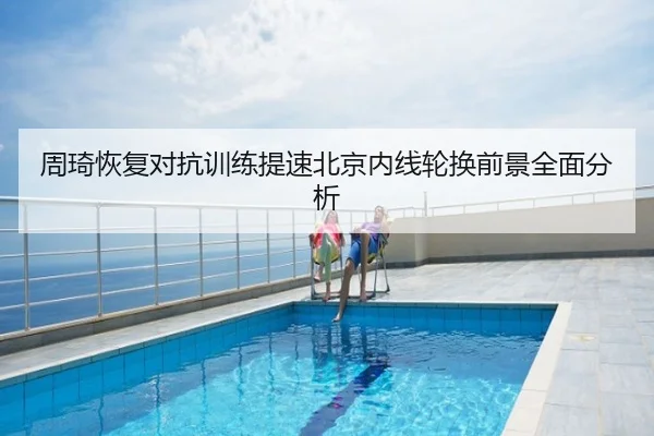 周琦恢复对抗训练提速北京内线轮换前景全面分析