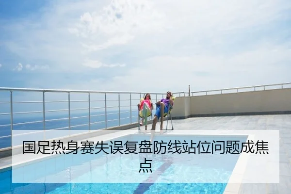国足热身赛失误复盘防线站位问题成焦点