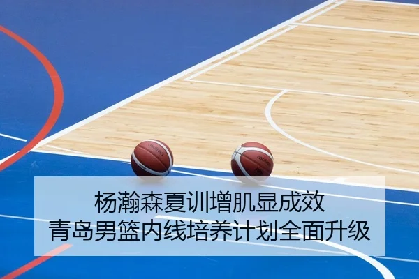杨瀚森夏训增肌显成效 青岛男篮内线培养计划全面升级