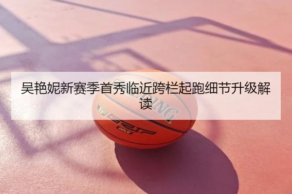 吴艳妮新赛季首秀临近跨栏起跑细节升级解读