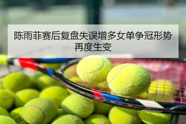 陈雨菲赛后复盘失误增多女单争冠形势再度生变