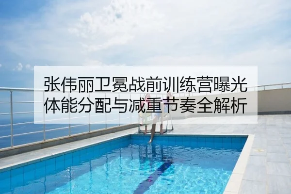 张伟丽卫冕战前训练营曝光 体能分配与减重节奏全解析
